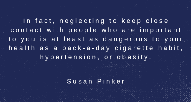 In fact, neglecting to keep close contact with people who are important to you is at least as dangerous to your health as a pack-a-day cigarette habit, hypertension, or obesity. Susan Pinker
